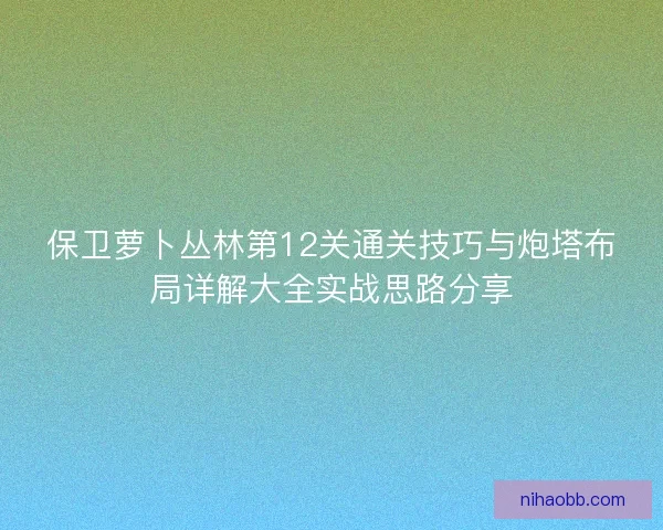 保卫萝卜丛林第12关通关技巧与炮塔布局详解大全实战思路分享