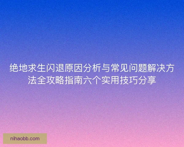 绝地求生闪退原因分析与常见问题解决方法全攻略指南六个实用技巧分享