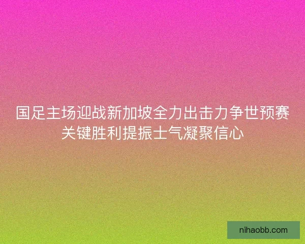 国足主场迎战新加坡全力出击力争世预赛关键胜利提振士气凝聚信心