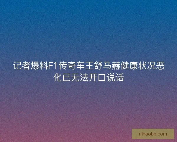 记者爆料F1传奇车王舒马赫健康状况恶化已无法开口说话
