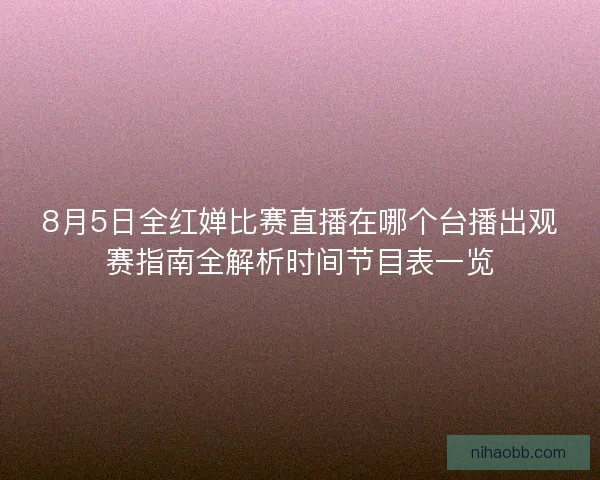 8月5日全红婵比赛直播在哪个台播出观赛指南全解析时间节目表一览 8月5日全红婵比赛直播在哪个台播出观赛指南全解析时间节目表一览