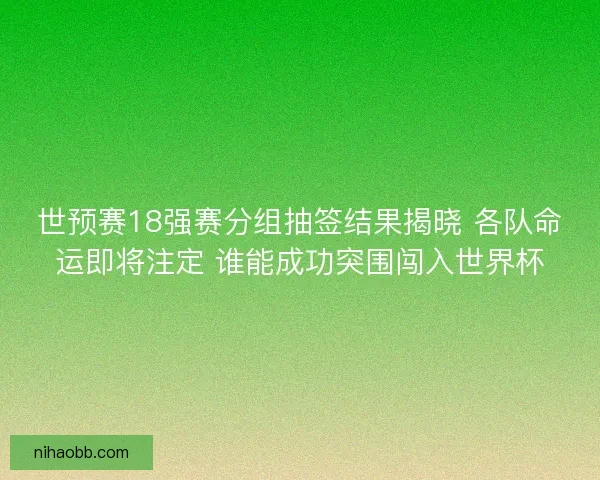 世预赛18强赛分组抽签结果揭晓 各队命运即将注定 谁能成功突围闯入世界杯