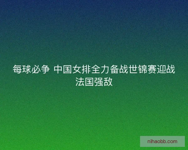 每球必争 中国女排全力备战世锦赛迎战法国强敌