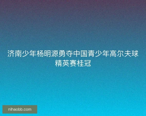 济南少年杨明源勇夺中国青少年高尔夫球精英赛桂冠 济南少年杨明源勇夺中国青少年高尔夫球精英赛桂冠