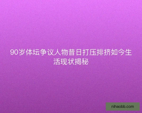 90岁体坛争议人物昔日打压排挤如今生活现状揭秘