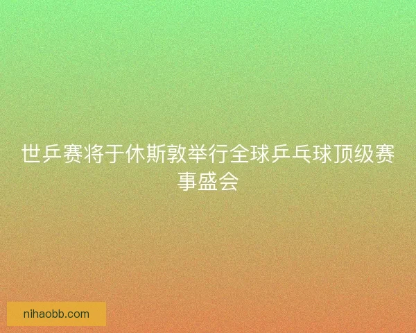 世乒赛将于休斯敦举行全球乒乓球顶级赛事盛会