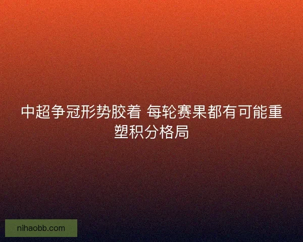 中超争冠形势胶着 每轮赛果都有可能重塑积分格局