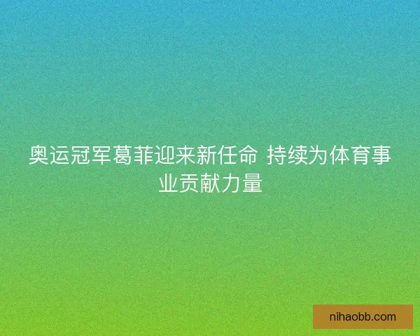 奥运冠军葛菲迎来新任命 持续为体育事业贡献力量