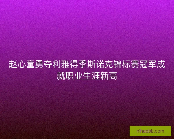 赵心童勇夺利雅得季斯诺克锦标赛冠军成就职业生涯新高 赵心童勇夺利雅得季斯诺克锦标赛冠军成就职业生涯新高
