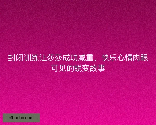 封闭训练让莎莎成功减重，快乐心情肉眼可见的蜕变故事