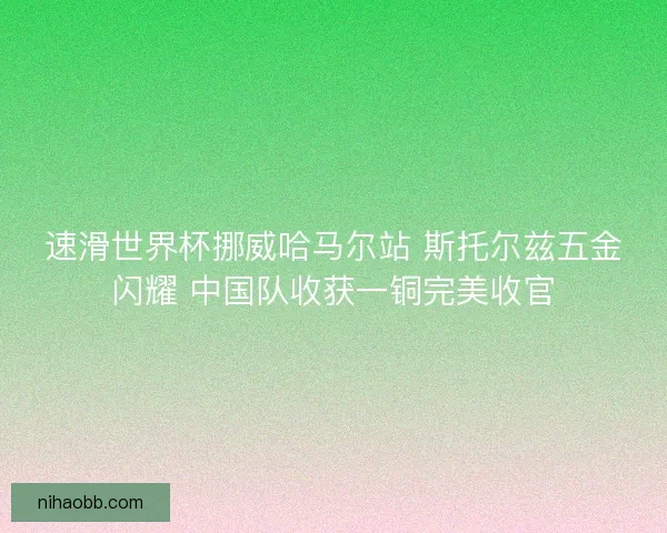 速滑世界杯挪威哈马尔站 斯托尔兹五金闪耀 中国队收获一铜完美收官 速滑世界杯挪威哈马尔站 斯托尔兹五金闪耀 中国队收获一铜完美收官