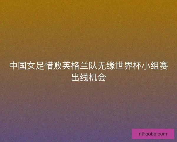 中国女足惜败英格兰队无缘世界杯小组赛出线机会 中国女足惜败英格兰队无缘世界杯小组赛出线机会