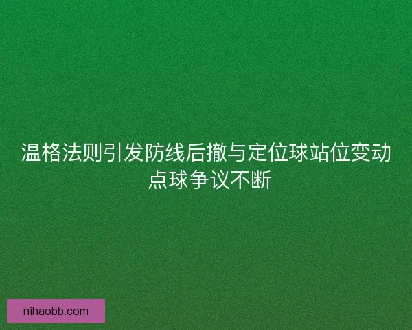 温格法则引发防线后撤与定位球站位变动 点球争议不断