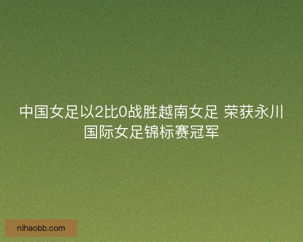 中国女足以2比0战胜越南女足 荣获永川国际女足锦标赛冠军 中国女足以2比0战胜越南女足 荣获永川国际女足锦标赛冠军