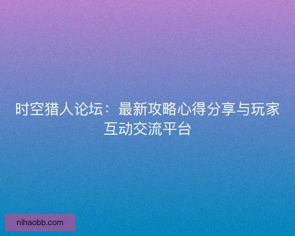 时空猎人论坛:最新攻略心得分享与玩家互动交流平台 时空猎人论坛:最新攻略心得分享与玩家互动交流平台