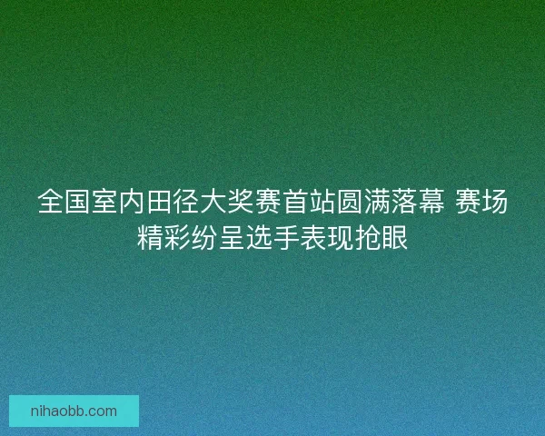 全国室内田径大奖赛首站圆满落幕 赛场精彩纷呈选手表现抢眼