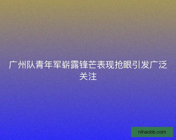 广州队青年军崭露锋芒表现抢眼引发广泛关注 广州队青年军崭露锋芒表现抢眼引发广泛关注