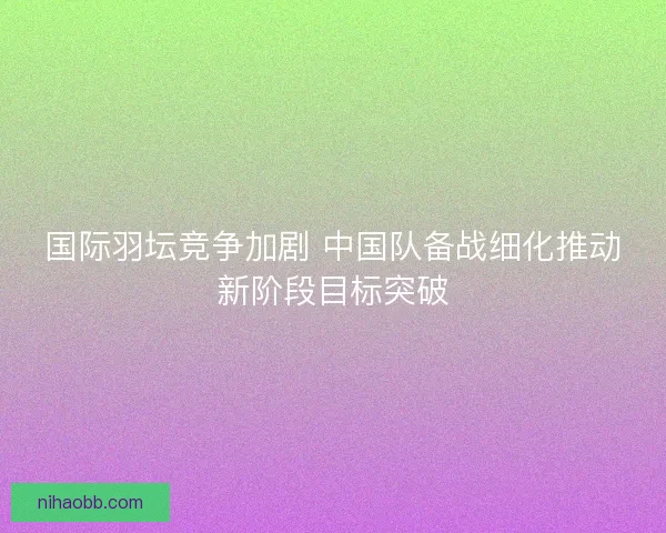 国际羽坛竞争加剧 中国队备战细化推动新阶段目标突破 国际羽坛竞争加剧 中国队备战细化推动新阶段目标突破
